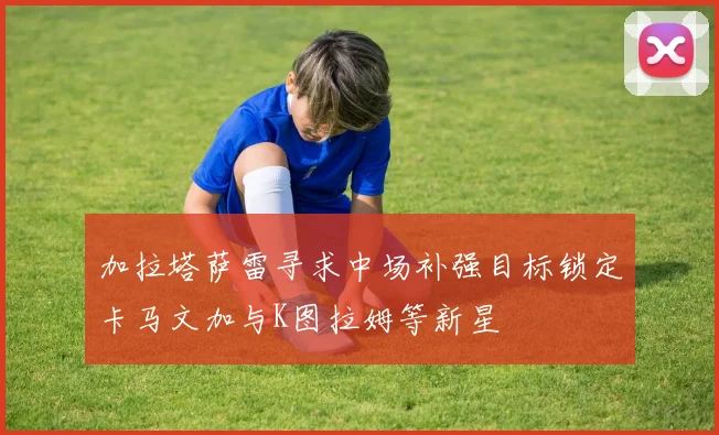 加拉塔萨雷寻求中场补强目标锁定卡马文加与K图拉姆等新星