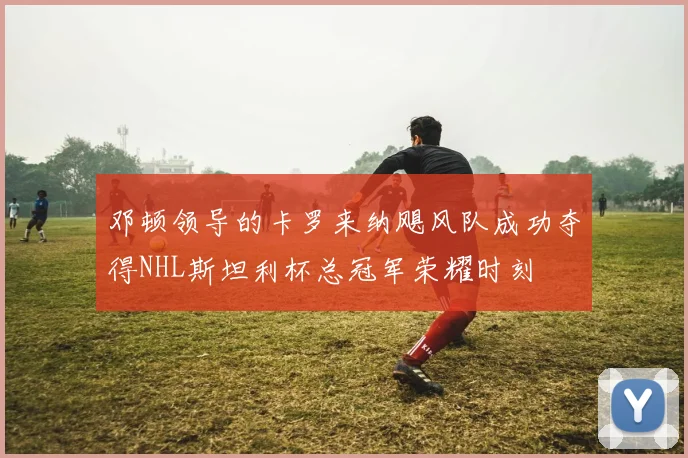 邓顿领导的卡罗来纳飓风队成功夺得NHL斯坦利杯总冠军荣耀时刻