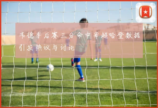韦德季后赛三分命中率超哈登数据引发热议与讨论