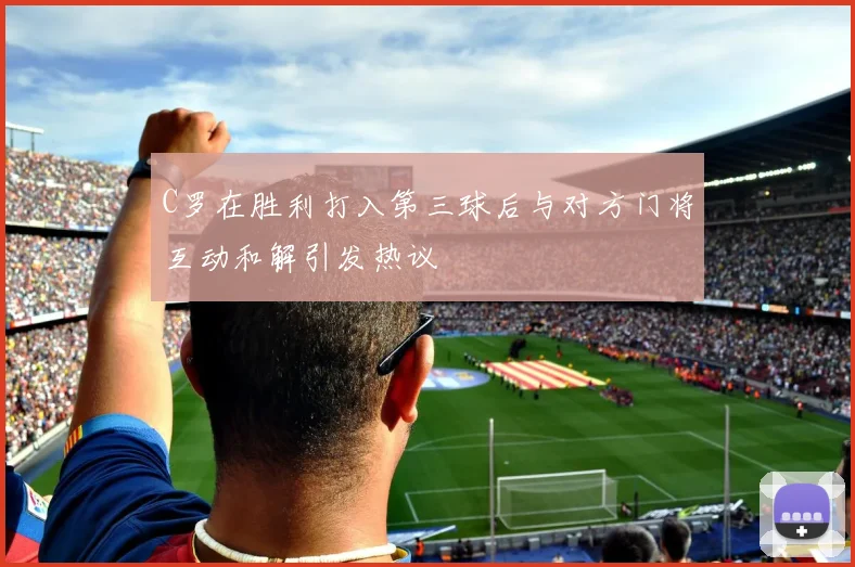 C罗在胜利打入第三球后与对方门将互动和解引发热议