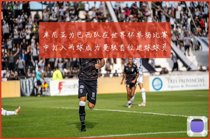 库尼亚为巴西队在世界杯单场比赛中打入两球成为曼联首位进球球员