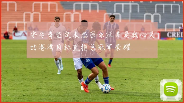 字母哥坚定表态密尔沃基是我心灵的港湾目标直指总冠军荣耀