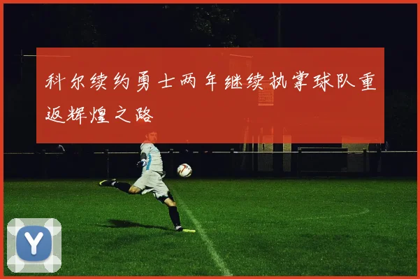 科尔续约勇士两年继续执掌球队重返辉煌之路