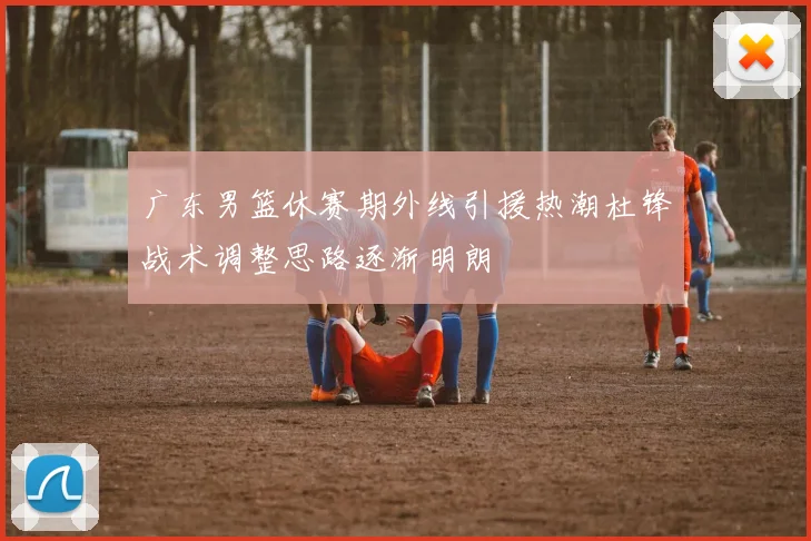 广东男篮休赛期外线引援热潮杜锋战术调整思路逐渐明朗