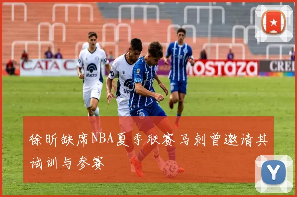 徐昕缺席NBA夏季联赛马刺曾邀请其试训与参赛