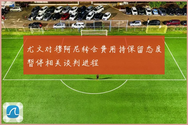 尤文对穆阿尼转会费用持保留态度暂停相关谈判进程
