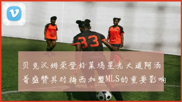 贝克汉姆荣登好莱坞星光大道阿汤哥盛赞其对梅西加盟MLS的重要影响