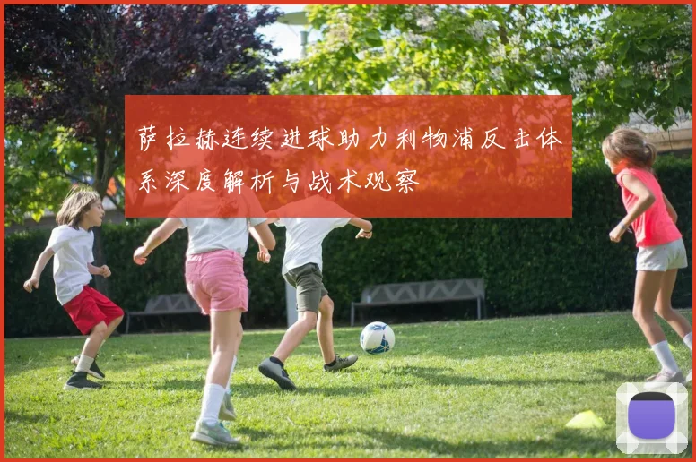 萨拉赫连续进球助力利物浦反击体系深度解析与战术观察