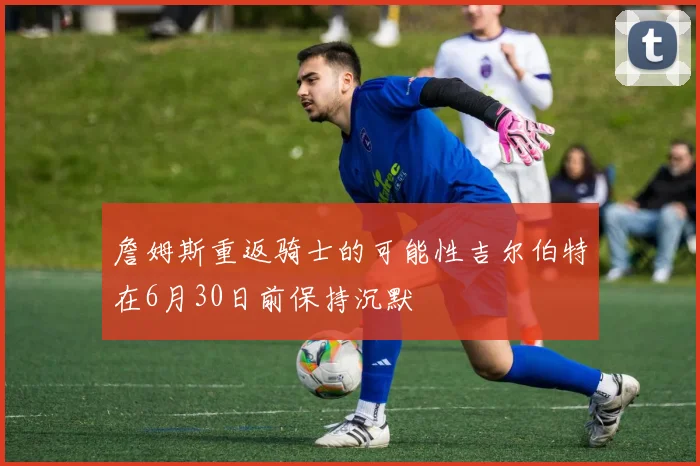 詹姆斯重返骑士的可能性吉尔伯特在6月30日前保持沉默