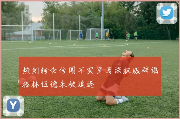 热刺转会传闻不实罗马诺权威辟谣格林伍德未被追逐
