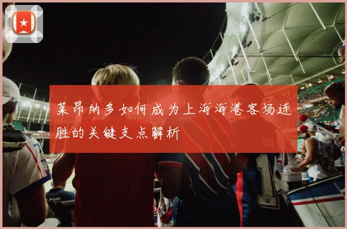 莱昂纳多如何成为上海海港客场连胜的关键支点解析
