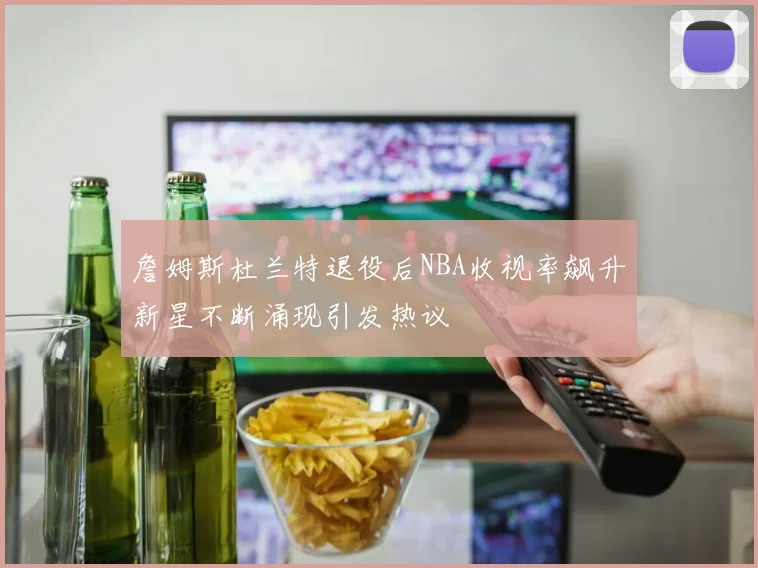 詹姆斯杜兰特退役后NBA收视率飙升新星不断涌现引发热议