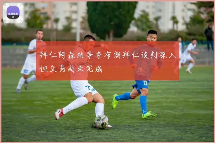 拜仁阿森纳争夺布朗拜仁谈判深入但交易尚未完成