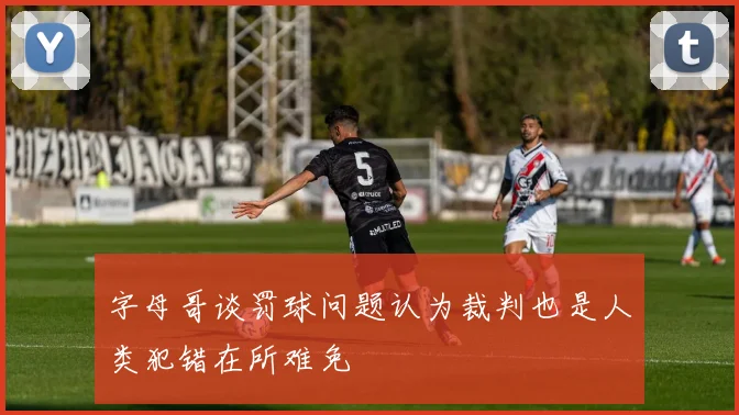字母哥谈罚球问题认为裁判也是人类犯错在所难免