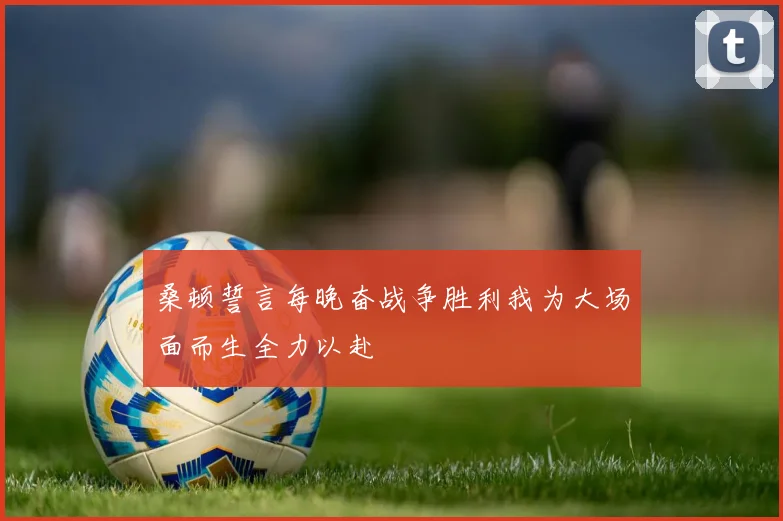桑顿誓言每晚奋战争胜利我为大场面而生全力以赴