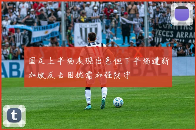 国足上半场表现出色但下半场遭新加坡反击困扰需加强防守