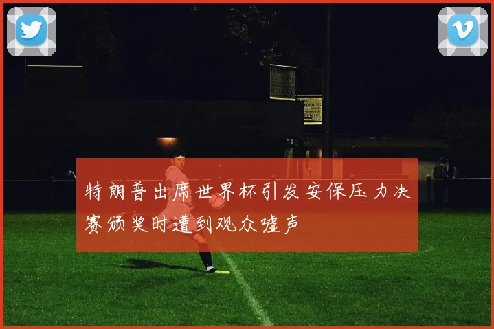 特朗普出席世界杯引发安保压力决赛颁奖时遭到观众嘘声