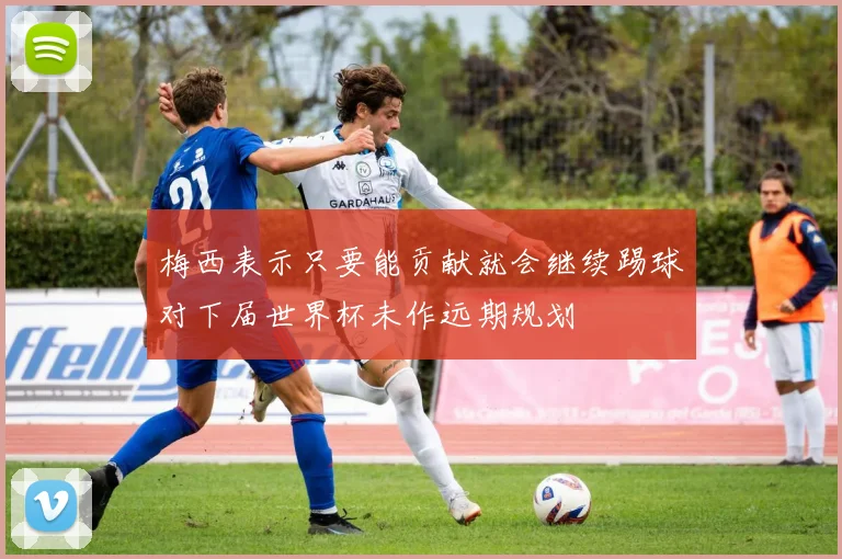 梅西表示只要能贡献就会继续踢球对下届世界杯未作远期规划