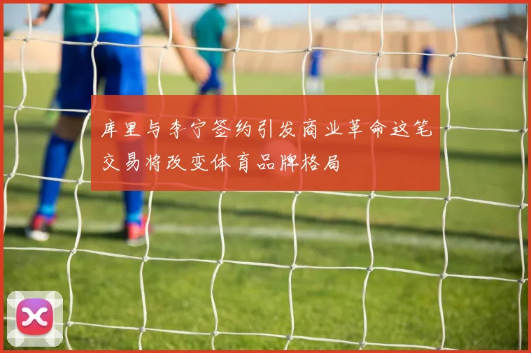 库里与李宁签约引发商业革命这笔交易将改变体育品牌格局
