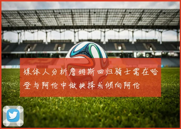 媒体人分析詹姆斯回归骑士需在哈登与阿伦中做抉择或倾向阿伦