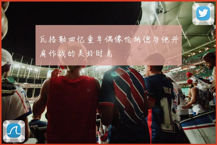 瓦格勒回忆童年偶像伦纳德与他并肩作战的美好时光
