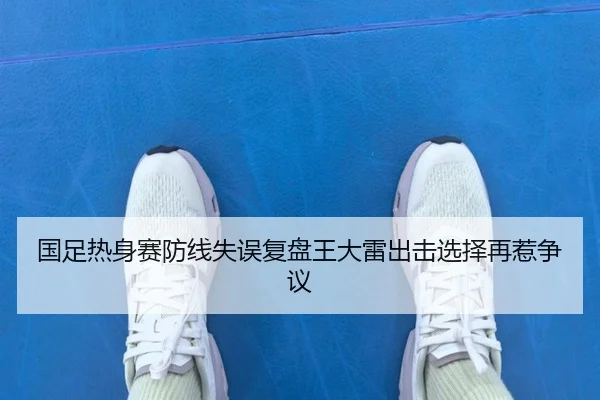 国足热身赛防线失误复盘王大雷出击选择再惹争议